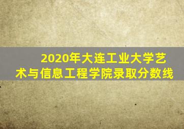 2020年大连工业大学艺术与信息工程学院录取分数线