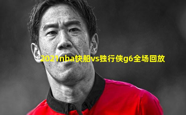 2021nba快船vs独行侠g6全场回放