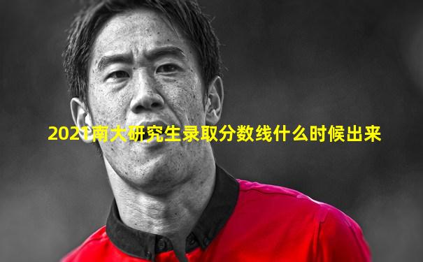 2021南大研究生录取分数线什么时候出来
