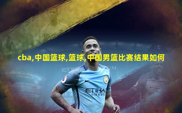 cba,中国篮球,篮球,中国男篮比赛结果如何