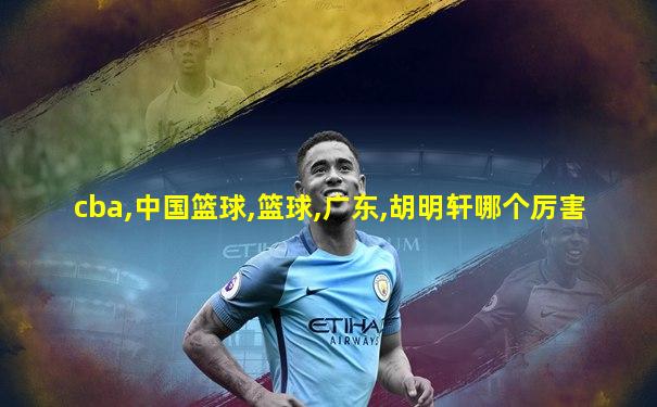 cba,中国篮球,篮球,广东,胡明轩哪个厉害