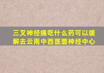 三叉神经痛吃什么药可以缓解去云南中西医面神经中心