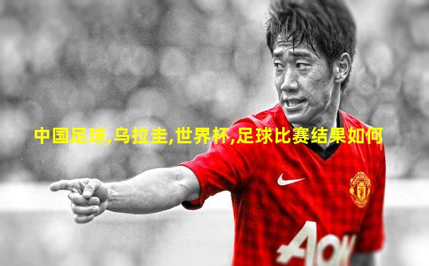 中国足球,乌拉圭,世界杯,足球比赛结果如何