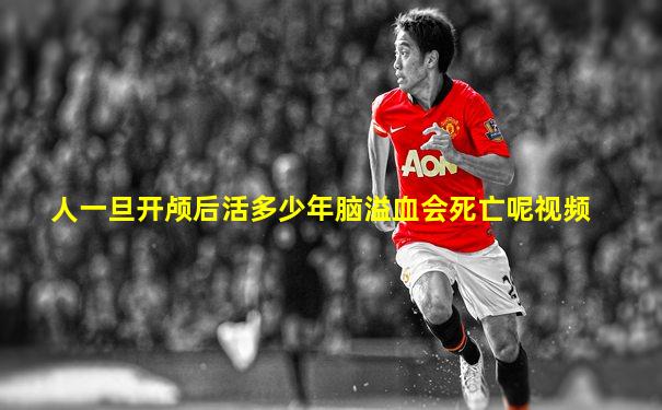 人一旦开颅后活多少年脑溢血会死亡呢视频