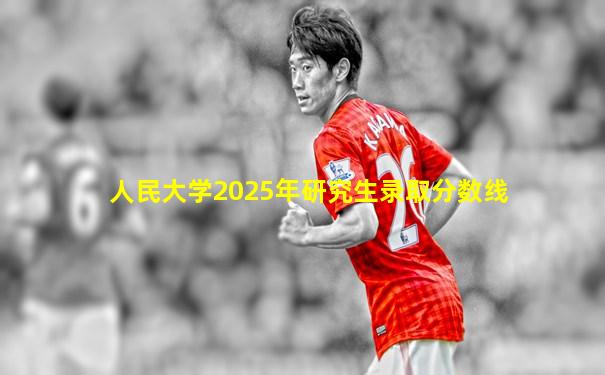 人民大学2025年研究生录取分数线