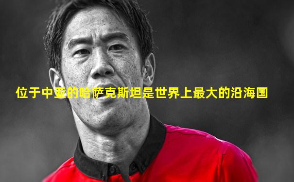 位于中亚的哈萨克斯坦是世界上最大的沿海国