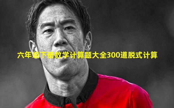 六年级下册数学计算题大全300道脱式计算