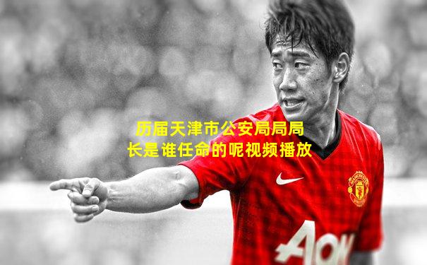 历届天津市公安局局局长是谁任命的呢视频播放