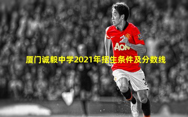 厦门诚毅中学2021年招生条件及分数线
