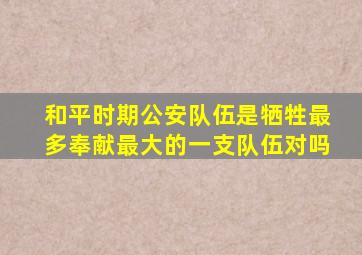 和平时期公安队伍是牺牲最多奉献最大的一支队伍对吗