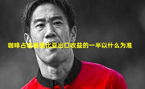 咖啡占埃塞俄比亚出口收益的一半以什么为准