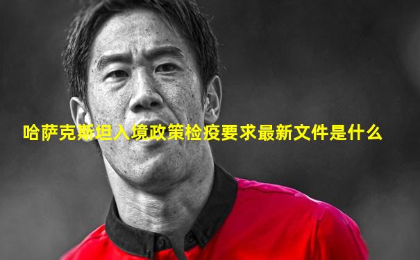 哈萨克斯坦入境政策检疫要求最新文件是什么