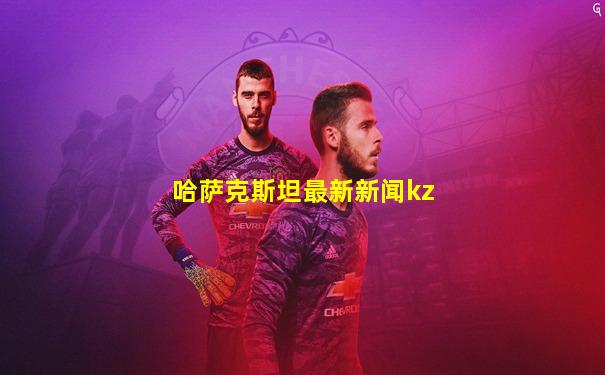 哈萨克斯坦最新新闻kz