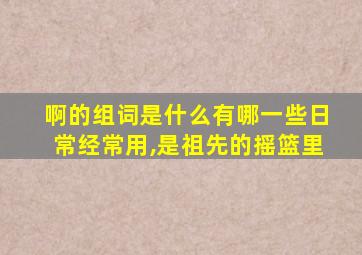 啊的组词是什么有哪一些日常经常用,是祖先的摇篮里