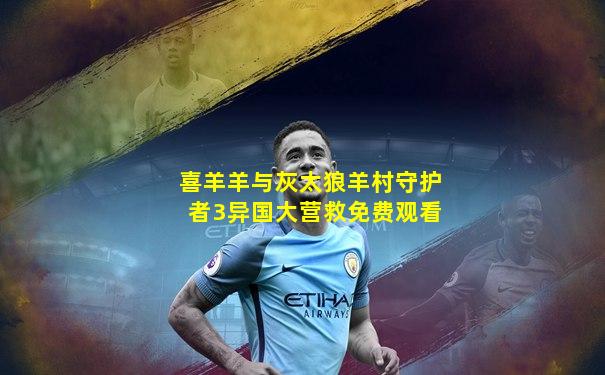 喜羊羊与灰太狼羊村守护者3异国大营救免费观看