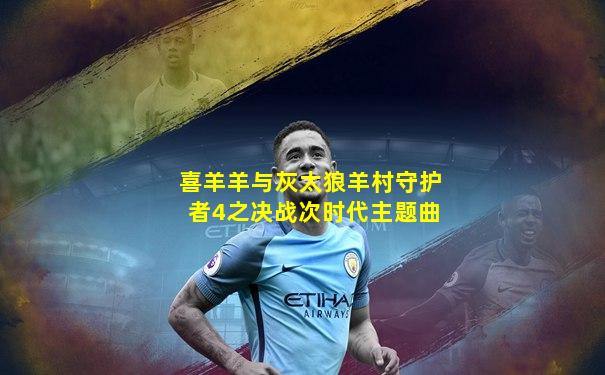 喜羊羊与灰太狼羊村守护者4之决战次时代主题曲
