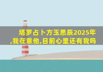 塔罗占卜方玉思辰2025年,我在意他,目前心里还有我吗