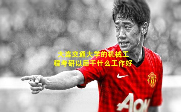 大连交通大学的机械工程考研以后干什么工作好