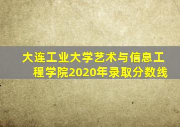 大连工业大学艺术与信息工程学院2020年录取分数线