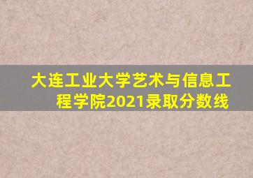 大连工业大学艺术与信息工程学院2021录取分数线