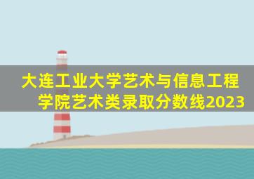 大连工业大学艺术与信息工程学院艺术类录取分数线2023