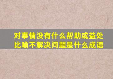 对事情没有什么帮助或益处比喻不解决问题是什么成语
