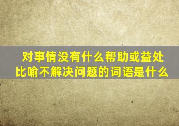 对事情没有什么帮助或益处比喻不解决问题的词语是什么