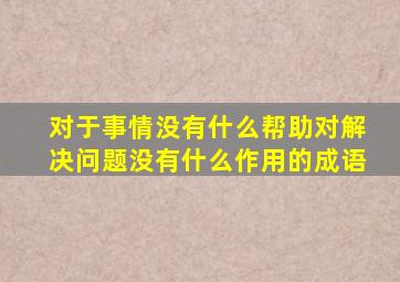 对于事情没有什么帮助对解决问题没有什么作用的成语