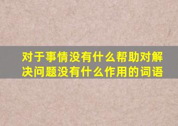 对于事情没有什么帮助对解决问题没有什么作用的词语