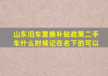 山东旧车置换补贴政策二手车什么时候记在名下的可以
