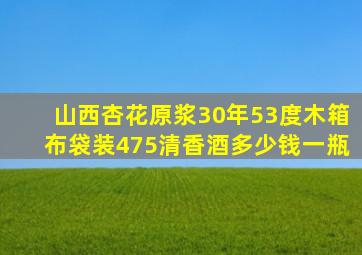 山西杏花原浆30年53度木箱布袋装475清香酒多少钱一瓶