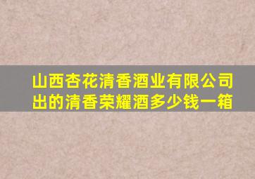 山西杏花清香酒业有限公司出的清香荣耀酒多少钱一箱