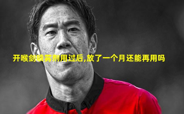 开喉剑喷雾剂用过后,放了一个月还能再用吗