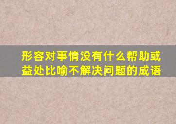形容对事情没有什么帮助或益处比喻不解决问题的成语