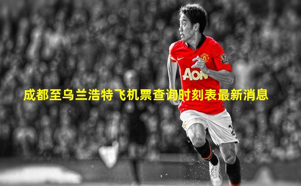 成都至乌兰浩特飞机票查询时刻表最新消息