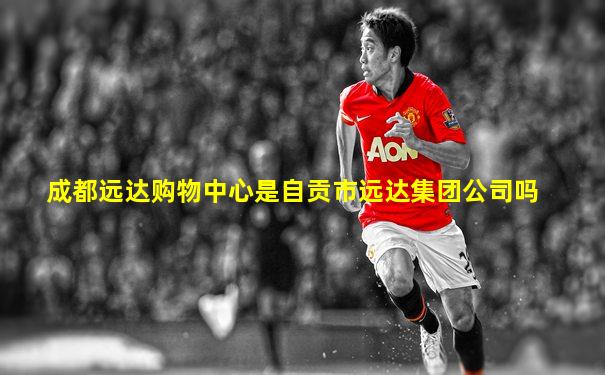 成都远达购物中心是自贡市远达集团公司吗