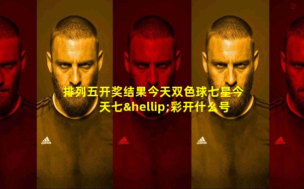 排列五开奖结果今天双色球七星今天七…彩开什么号码