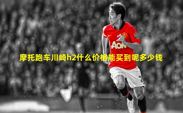 摩托跑车川崎h2什么价格能买到呢多少钱