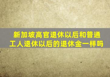 新加坡高官退休以后和普通工人退休以后的退休金一样吗