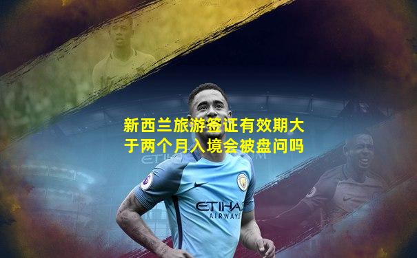 新西兰旅游签证有效期大于两个月入境会被盘问吗