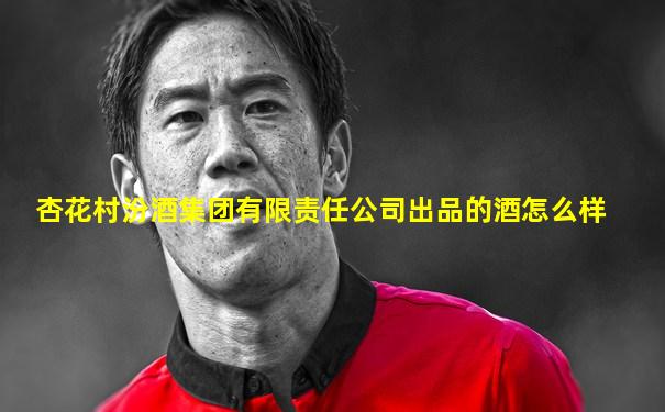 杏花村汾酒集团有限责任公司出品的酒怎么样