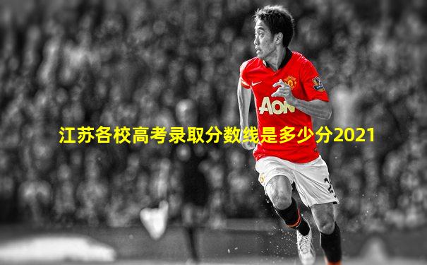 江苏各校高考录取分数线是多少分2021