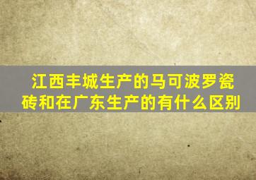 江西丰城生产的马可波罗瓷砖和在广东生产的有什么区别
