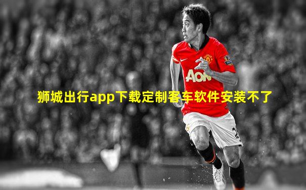 狮城出行app下载定制客车软件安装不了