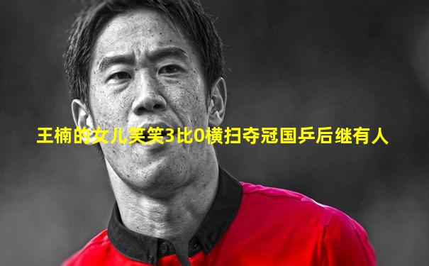 王楠的女儿笑笑3比0横扫夺冠国乒后继有人