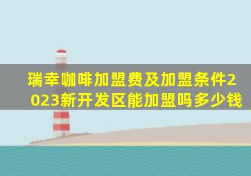 瑞幸咖啡加盟费及加盟条件2023新开发区能加盟吗多少钱