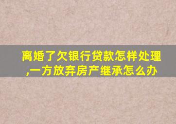 离婚了欠银行贷款怎样处理,一方放弃房产继承怎么办