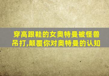穿高跟鞋的女奥特曼被怪兽吊打,颠覆你对奥特曼的认知