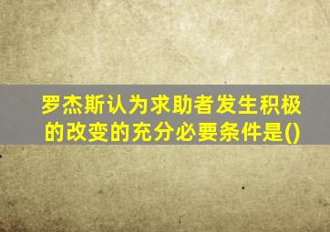 罗杰斯认为求助者发生积极的改变的充分必要条件是()