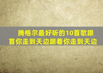 腾格尔最好听的10首歌跟首你走到天边跟着你走到天边